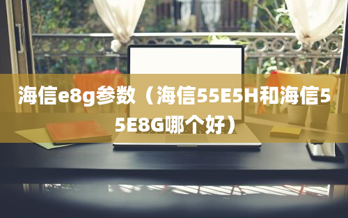 海信e8g参数（海信55E5H和海信55E8G哪个好）