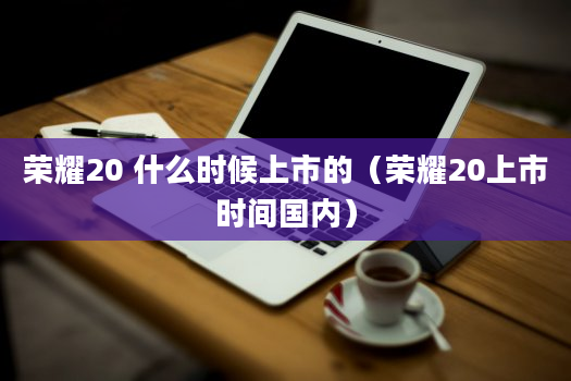 荣耀20 什么时候上市的（荣耀20上市时间国内）