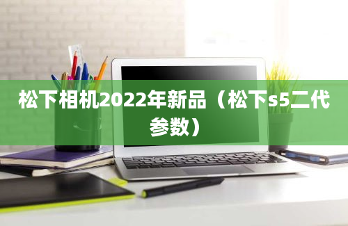 松下相机2022年新品（松下s5二代参数）