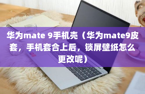 华为mate 9手机壳（华为mate9皮套，手机套合上后，锁屏壁纸怎么更改呢）