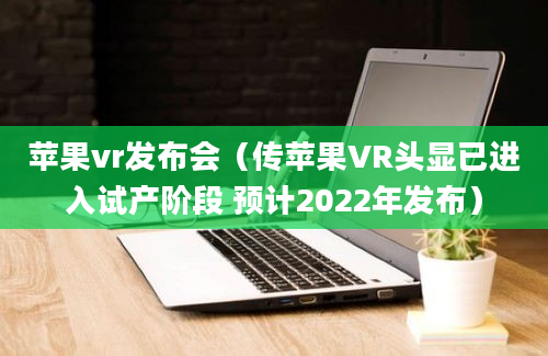 苹果vr发布会（传苹果VR头显已进入试产阶段 预计2022年发布）