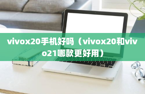 vivox20手机好吗（vivox20和vivo21哪款更好用）