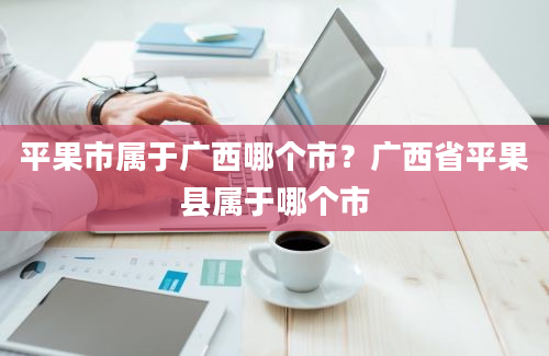 平果市属于广西哪个市？广西省平果县属于哪个市