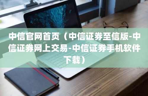 中信官网首页（中信证券至信版-中信证券网上交易-中信证券手机软件下载）