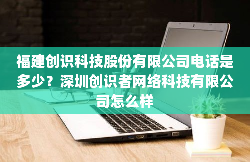 福建创识科技股份有限公司电话是多少？深圳创识者网络科技有限公司怎么样