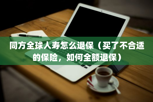 同方全球人寿怎么退保（买了不合适的保险，如何全额退保）