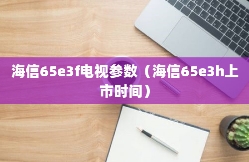 海信65e3f电视参数（海信65e3h上市时间）