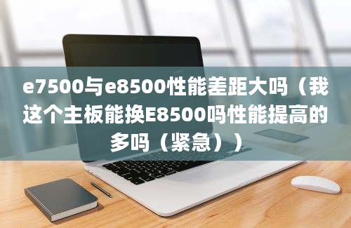 e7500与e8500性能差距大吗（我这个主板能换E8500吗性能提高的多吗（紧急））