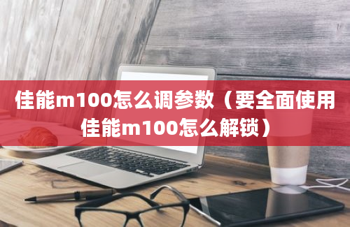 佳能m100怎么调参数（要全面使用佳能m100怎么解锁）