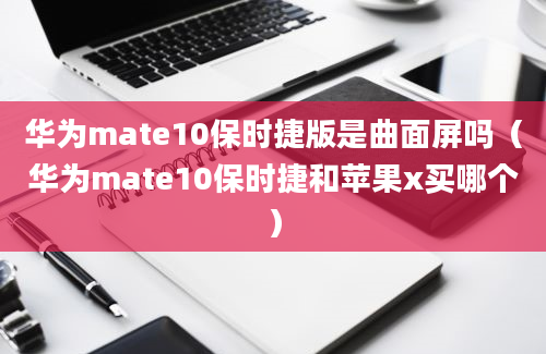 华为mate10保时捷版是曲面屏吗（华为mate10保时捷和苹果x买哪个）