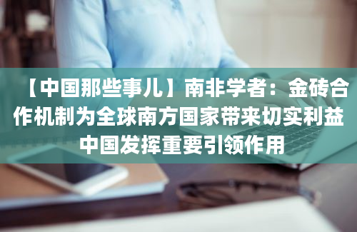 【中国那些事儿】南非学者：金砖合作机制为全球南方国家带来切实利益 中国发挥重要引领作用