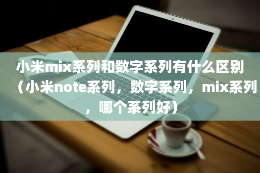 小米mix系列和数字系列有什么区别（小米note系列，数字系列，mix系列，哪个系列好）