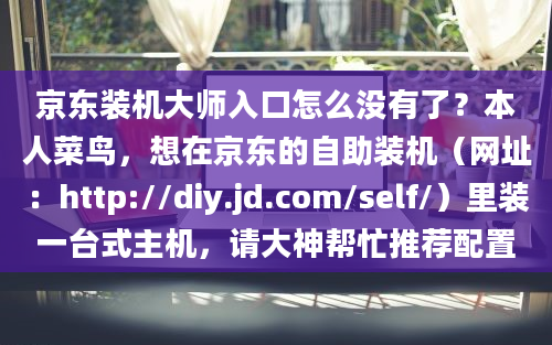 京东装机大师入口怎么没有了？本人菜鸟，想在京东的自助装机（网址：http://diy.jd.com/self/）里装一台式主机，请大神帮忙推荐配置