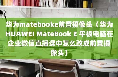 华为matebooke前置摄像头（华为HUAWEI MateBook E 平板电脑在企业微信直播课中怎么改成前置摄像头）