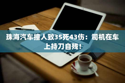 珠海汽车撞人致35死43伤：司机在车上持刀自残！