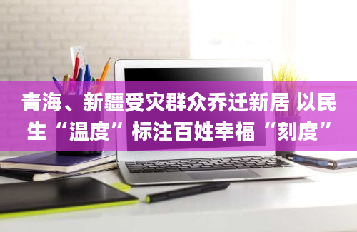 青海、新疆受灾群众乔迁新居 以民生“温度”标注百姓幸福“刻度”