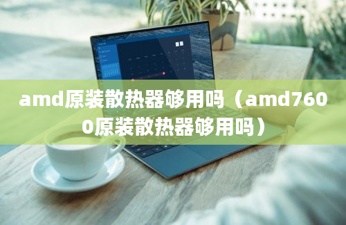 amd原装散热器够用吗（amd7600原装散热器够用吗）