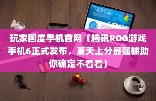 玩家国度手机官网（腾讯ROG游戏手机6正式发布，夏天上分最强辅助你确定不看看）