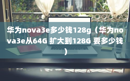 华为nova3e多少钱128g（华为nova3e从64G 扩大到128G 要多少钱）