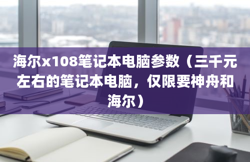 海尔x108笔记本电脑参数（三千元左右的笔记本电脑，仅限要神舟和海尔）