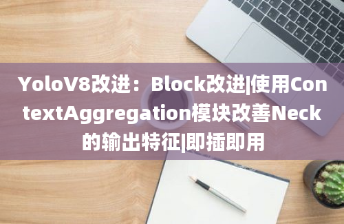 YoloV8改进：Block改进|使用ContextAggregation模块改善Neck的输出特征|即插即用