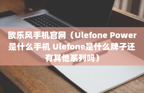 欧乐风手机官网（Ulefone Power是什么手机 Ulefone是什么牌子还有其他系列吗）