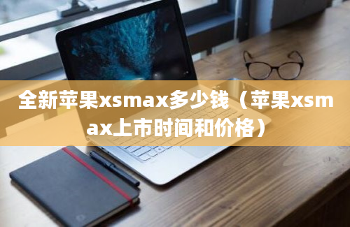 全新苹果xsmax多少钱（苹果xsmax上市时间和价格）