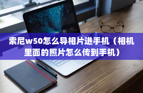 索尼w50怎么导相片进手机（相机里面的照片怎么传到手机）