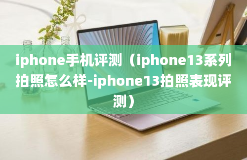 iphone手机评测（iphone13系列拍照怎么样-iphone13拍照表现评测）