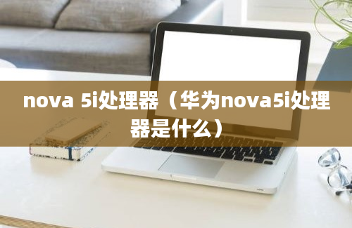 nova 5i处理器（华为nova5i处理器是什么）