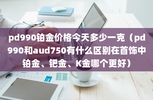 pd990铂金价格今天多少一克（pd990和aud750有什么区别在首饰中铂金、钯金、K金哪个更好）