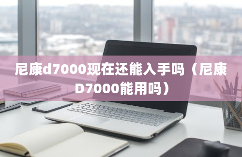 尼康d7000现在还能入手吗（尼康D7000能用吗）