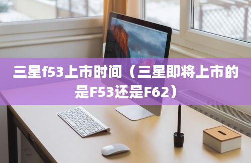 三星f53上市时间（三星即将上市的是F53还是F62）