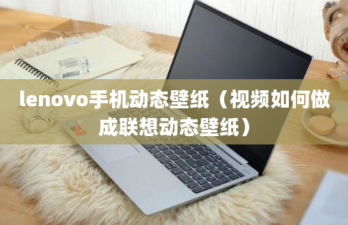 lenovo手机动态壁纸（视频如何做成联想动态壁纸）