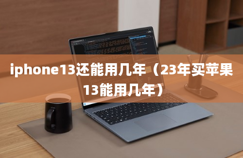 iphone13还能用几年（23年买苹果13能用几年）