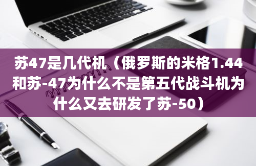 苏47是几代机（俄罗斯的米格1.44和苏-47为什么不是第五代战斗机为什么又去研发了苏-50）