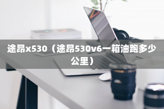 途昂x530（途昂530v6一箱油跑多少公里）