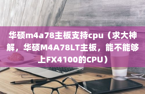 华硕m4a78主板支持cpu（求大神解，华硕M4A78LT主板，能不能够上FX4100的CPU）