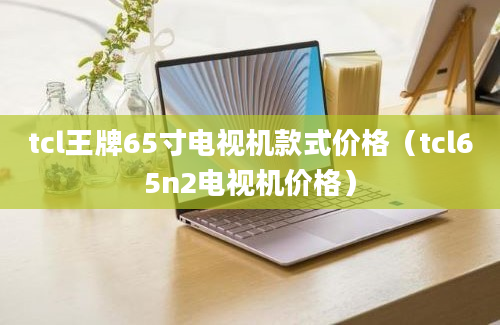 tcl王牌65寸电视机款式价格（tcl65n2电视机价格）