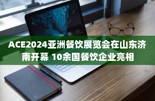 ACE2024亚洲餐饮展览会在山东济南开幕 10余国餐饮企业亮相