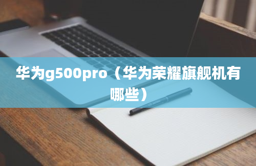 华为g500pro（华为荣耀旗舰机有哪些）