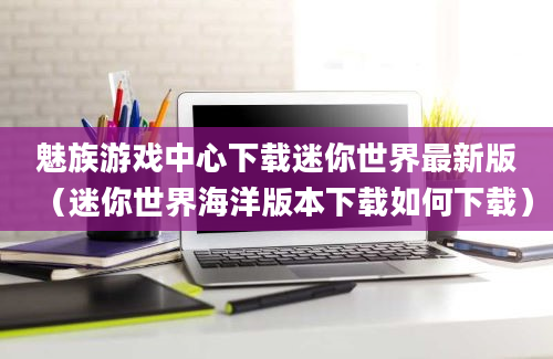 魅族游戏中心下载迷你世界最新版（迷你世界海洋版本下载如何下载）