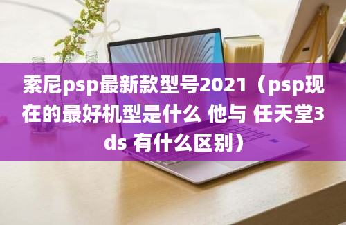 索尼psp最新款型号2021（psp现在的最好机型是什么 他与 任天堂3ds 有什么区别）