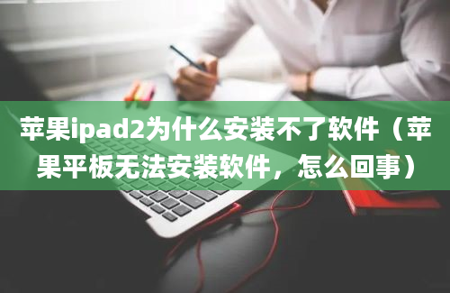 苹果ipad2为什么安装不了软件（苹果平板无法安装软件，怎么回事）