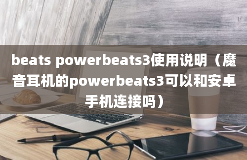 beats powerbeats3使用说明（魔音耳机的powerbeats3可以和安卓手机连接吗）