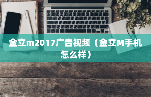 金立m2017广告视频（金立M手机怎么样）