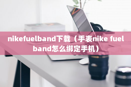 nikefuelband下载（手表nike fuelband怎么绑定手机）