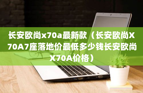 长安欧尚x70a最新款（长安欧尚X70A7座落地价最低多少钱长安欧尚X70A价格）