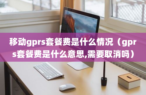 移动gprs套餐费是什么情况（gprs套餐费是什么意思,需要取消吗）