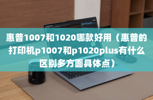 惠普1007和1020哪款好用（惠普的打印机p1007和p1020plus有什么区别多方面具体点）